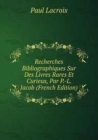 Recherches Bibliographiques Sur Des Livres Rares Et Curieux, Par P.-L. Jacob (French Edition)