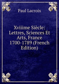 Xviiime Siecle: Lettres, Sciences Et Arts, France 1700-1789 (French Edition)