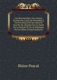 Les Provinciales: Ou, Lettres Ecrites Par Louis De Montalte A Un Provincial De Ses Amis Et Aux Rr. Pp. Jesuites Sur Le Sujet De La Morale Et De La Politique De Ces Peres (French Edition)