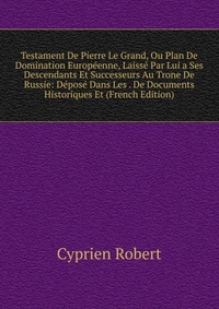 Testament De Pierre Le Grand, Ou Plan De Domination Europeenne, Laisse Par Lui a Ses Descendants Et Successeurs Au Trone De Russie: Depose Dans Les . De Documents Historiques Et (French Editi