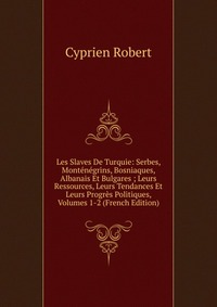 Les Slaves De Turquie: Serbes, Montenegrins, Bosniaques, Albanais Et Bulgares ; Leurs Ressources, Leurs Tendances Et Leurs Progres Politiques, Volumes 1-2 (French Edition)