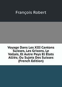 Voyage Dans Les XIII Cantons Suisses, Les Grisons, Le Vallais, Et Autre Pays Et Etats Allies; Ou Sujets Des Suisses (French Edition)