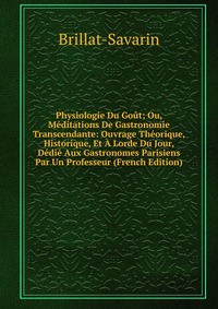 Physiologie Du Gout; Ou, Meditations De Gastronomie Transcendante: Ouvrage Theorique, Historique, Et A Lorde Du Jour, Dedie Aux Gastronomes Parisiens Par Un Professeur (French Edition)