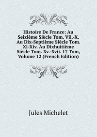 Histoire De France: Au Seizieme Siecle Tom. Vii.-X. Au Dix-Septieme Siecle Tom. Xi-Xiv. Au Dixhuitieme Siecle Tom. Xv.-Xvii. 17 Tom, Volume 12 (French Edition)