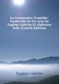 La Grammaire: Comedie-Vaudeville En Un Acte De Eugene Labiche Et Alphonse Jolly (French Edition)