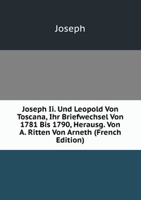 Joseph Ii. Und Leopold Von Toscana, Ihr Briefwechsel Von 1781 Bis 1790, Herausg. Von A. Ritten Von Arneth (French Edition)