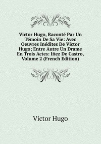 Victor Hugo, Raconte Par Un Temoin De Sa Vie: Avec Oeuvres Inedites De Victor Hugo; Entre Autre Un Drame En Trois Actes: Inez De Castro, Volume 2 (French Edition)