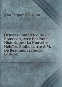 Oeuvres Completed De J. J. Rousseau, Avec Des Notes Historiques: La Nouvelle Heloise. Emile. Lettre A M. De Beaumont (French Edition)