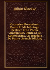 Causeries Florentines: Dante Et Michel-Ange. Beatrice Et La Poesie Amoureuse. Dante Et Le Catholicisme. La Tragedie De Dante (French Edition)