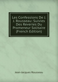 Les Confessions De J. J. Rousseau: Suivies Des Reveries Du Promeneur Solitaire (French Edition)