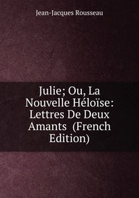 Julie; Ou, La Nouvelle Heloise: Lettres De Deux Amants (French Edition)