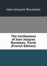 The Confessions of Jean Jacques Rousseau, Transl (French Edition)