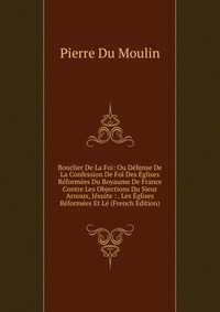 Bouclier De La Foi: Ou Defense De La Confession De Foi Des Eglises Reformees Du Royaume De France Contre Les Objections Du Sieur Arnoux, Jesuite : . Les Eglises Reformees Et Le (French Editio