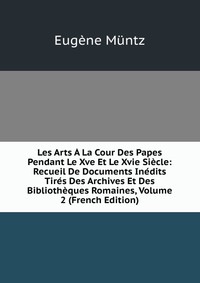 Les Arts A La Cour Des Papes Pendant Le Xve Et Le Xvie Siecle: Recueil De Documents Inedits Tires Des Archives Et Des Bibliotheques Romaines, Volume 2 (French Edition)