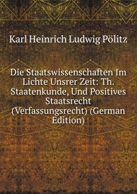 Die Staatswissenschaften Im Lichte Unsrer Zeit: Th. Staatenkunde, Und Positives Staatsrecht (Verfassungsrecht) (German Edition)