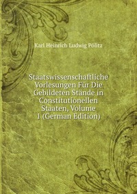 Staatswissenschaftliche Vorlesungen Fur Die Gebildeten Stande in Constitutionellen Staaten, Volume 1 (German Edition)