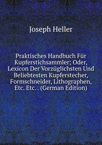 Praktisches Handbuch Fur Kupferstichsammler; Oder, Lexicon Der Vorzuglichsten Und Beliebtesten Kupferstecher, Formschneider, Lithographen, Etc. Etc. . (German Edition)