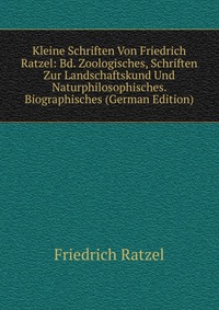 Kleine Schriften Von Friedrich Ratzel: Bd. Zoologisches, Schriften Zur Landschaftskund Und Naturphilosophisches. Biographisches (German Edition)