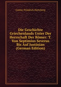 Die Geschichte Griechenlands Unter Der Herrschaft Der Romer: T. Von Septimius Severus Bis Auf Justinian (German Edition)