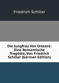 Die Jungfrau Von Orleans: Eine Romantische Tragodie, Von Friedrich Schiller (German Edition)