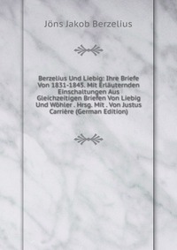 Berzelius Und Liebig: Ihre Briefe Von 1831-1845. Mit Erlauternden Einschaltungen Aus Gleichzeitigen Briefen Von Liebig Und Wohler . Hrsg. Mit . Von Justus Carriere (German Edition)