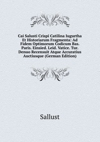 Cai Salusti Crispi Catilina Iugurtha Et Historiarum Fragmenta: Ad Fidem Optimorum Codicum Bas. Paris. Einsied. Leid. Vatice. Tur. Denuo Recensuit Atque Accuratius Auctiusque (German Edition)