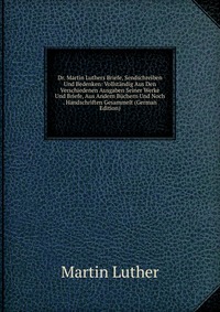 Dr. Martin Luthers Briefe, Sendschreiben Und Bedenken: Vollstandig Aus Den Verschiedenen Ausgaben Seiner Werke Und Briefe, Aus Andern Buchern Und Noch . Handschriften Gesammelt (German Editio