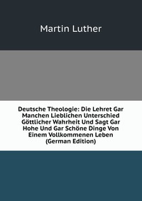 Deutsche Theologie: Die Lehret Gar Manchen Lieblichen Unterschied Gottlicher Wahrheit Und Sagt Gar Hohe Und Gar Schone Dinge Von Einem Vollkommenen Leben (German Edition)