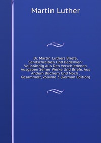 Dr. Martin Luthers Briefe, Sendschreiben Und Bedenken: Vollstandig Aus Den Verschiedenen Ausgaben Seiner Werke Und Briefe, Aus Andern Buchern Und Noch . Gesammelt, Volume 3 (German Edition)