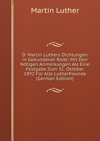 D. Martin Luthers Dichtungen in Gebundener Rede: Mit Den Notigen Anmerkungen Als Eine Festgabe Zum 31. Oktober 1892 Fur Alle Lutherfreunde (German Edition)