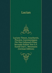 Lucians Timon, Anacharsis, Piscator, Icaromenippus Fur Den Gebrauch Einer Secunda Erklart Von G.F. Eysell Und C. Weismann (German Edition)