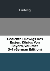 Gedichte Ludwigs Des Ersten, Konigs Von Bayern, Volumes 3-4 (German Edition)