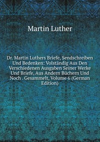 Dr. Martin Luthers Briefe, Sendschreiben Und Bedenken: Volstandig Aus Den Verschiedenen Ausgaben Seiner Werke Und Briefe, Aus Andern Buchern Und Noch . Gesammelt, Volume 6 (German Edition)