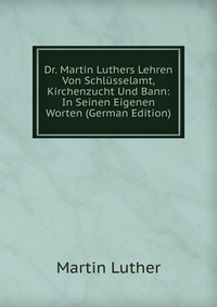 Dr. Martin Luthers Lehren Von Schlusselamt, Kirchenzucht Und Bann: In Seinen Eigenen Worten (German Edition)