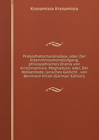 Prabodhatschandrodaja; oder, Der Erkenntnissmondaufgang, philosophisches Drama von Krischnamisra. Meghaduta; oder, Der Wolkenbote, lyrisches Gedicht . von Bernhard Hirzel (German Edition)