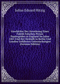 Geschichte Der Zerstorung Einer Fabrik Falschen Preuss Papiergeldes in England Im Jahre 1821 Und Der Deshalb in Berlin Und London Gefuhrten Untersuchungen (German Edition)