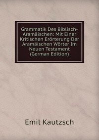 Grammatik Des Biblisch-Aramaischen: Mit Einer Kritischen Erorterung Der Aramaischen Worter Im Neuen Testament (German Edition)