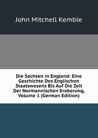 Die Sachsen in England: Eine Geschichte Des Englischen Staatswesens Bis Auf Die Zeit Der Normannischen Eroberung, Volume 1 (German Edition)