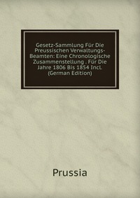 Gesetz-Sammlung Fur Die Preussischen Verwaltungs-Beamten: Eine Chronologische Zusammenstellung . Fur Die Jahre 1806 Bis 1854 Incl. (German Edition)