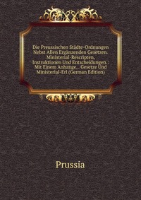 Die Preussischen Stadte-Ordnungen Nebst Allen Erganzenden Gesetzen.Ministerial-Rescripten, Instruktionen Und Entscheidungen.: Mit Einem Anhange, . Gesetze Und Ministerial-Erl (German Edition)