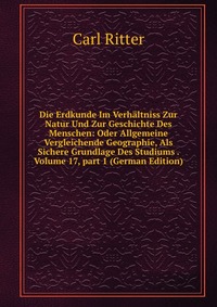 Die Erdkunde Im Verhaltniss Zur Natur Und Zur Geschichte Des Menschen: Oder Allgemeine Vergleichende Geographie, Als Sichere Grundlage Des Studiums . Volume 17, part 1 (German Edition)