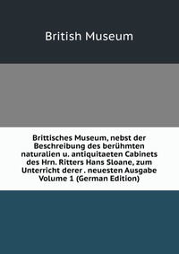 Brittisches Museum, nebst der Beschreibung des beruhmten naturalien u. antiquitaeten Cabinets des Hrn. Ritters Hans Sloane, zum Unterricht derer . neuesten Ausgabe Volume 1 (German Edition)