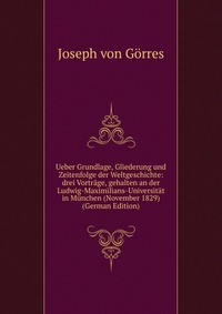 Ueber Grundlage, Gliederung und Zeitenfolge der Weltgeschichte: drei Vortrage, gehalten an der Ludwig-Maximilians-Universitat in Munchen (November 1829) (German Edition)