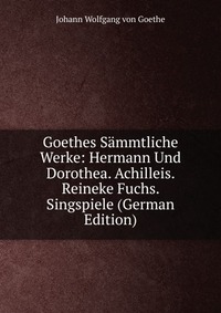 Goethes Sammtliche Werke: Hermann Und Dorothea. Achilleis. Reineke Fuchs. Singspiele (German Edition)