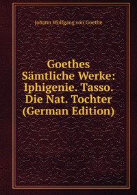 Goethes Samtliche Werke: Iphigenie. Tasso. Die Nat. Tochter (German Edition)