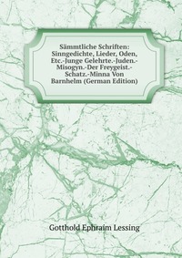 Sammtliche Schriften: Sinngedichte, Lieder, Oden, Etc.-Junge Gelehrte.-Juden.-Misogyn.-Der Freygeist.-Schatz.-Minna Von Barnhelm (German Edition)