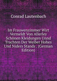 Im Frauwenzimmer Wirt Vermeldt Von Allerley Schonen Kleidungen Unnd Trachten Der Weiber Hohes Und Niders Stands . (German Edition)