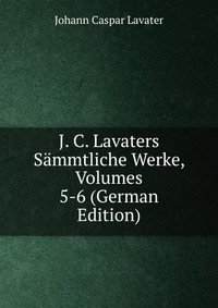 J. C. Lavaters Sammtliche Werke, Volumes 5-6 (German Edition)