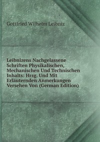 Leibnizens Nachgelassene Schriften Physikalischen, Mechanischen Und Technischen Inhalts: Hrsg. Und Mit Erlauternden Anmerkungen Versehen Von (German Edition)