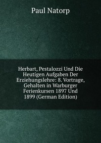 Herbart, Pestalozzi Und Die Heutigen Aufgaben Der Erziehungslehre: 8. Vortrage, Gehalten in Warburger Ferienkursen 1897 Und 1899 (German Edition)